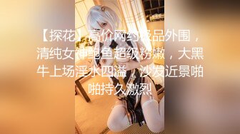 【探花】高价网约极品外围，清纯女神鲍鱼超级粉嫩，大黑牛上场淫水四溢，沙发近景啪啪持久激烈