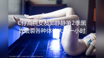 C仔高挑女友郭静静第2季黑衣破裂各种体位大战一小时