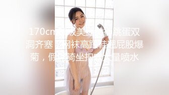 170cm顶级美腿女神跳蛋双洞齐塞，网袜高跟鞋翘屁股爆菊，假屌骑坐扣穴大量喷水