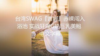 台湾SWAG『吉娜』赤裸闯入浴池 实战狂操G奶巨乳美鲍 中文字幕