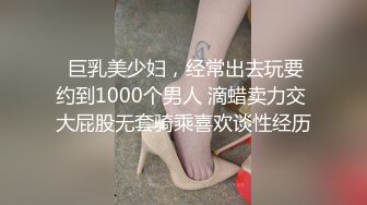  巨乳美少妇，经常出去玩要约到1000个男人 滴蜡卖力交 大屁股无套骑乘喜欢谈性经历