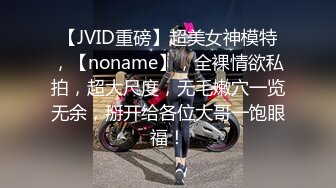 【JVID重磅】超美女神模特，【noname】，全裸情欲私拍，超大尺度，无毛嫩穴一览无余，掰开给各位大哥一饱眼福！