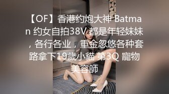 【OF】香港约炮大神 Batman 约女自拍38V 都是年轻妹妹，各行各业，重金忽悠各种套路拿下19歲小貓 第3Q 寵物美容師