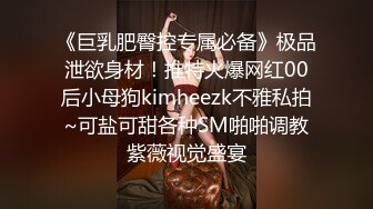 《巨乳肥臀控专属必备》极品泄欲身材！推特火爆网红00后小母狗kimheezk不雅私拍~可盐可甜各种SM啪啪调教紫薇视觉盛宴