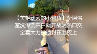 【美艳动人的小骚货】全裸浴室洗澡洗白白就开战娴熟口交全套大力抽插射在肚皮上