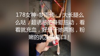 178女神-梦雨琦-：大长腿么么哒，超诱惑的身躯扭动，看着就充血，好想干她两炮，粉嫩的乳头吸两口！