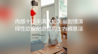 肉感十足丰满大奶美眉剧情演绎性欲难耐游览男士内裤意淫