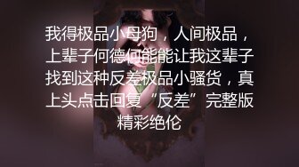 我得极品小母狗，人间极品，上辈子何德何能能让我这辈子找到这种反差极品小骚货，真上头点击回复“反差”完整版精彩绝伦