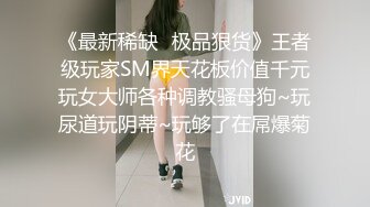 《最新稀缺⭐极品狠货》王者级玩家SM界天花板价值千元玩女大师各种调教骚母狗~玩尿道玩阴蒂~玩够了在屌爆菊花