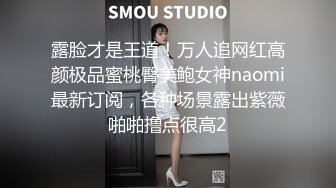 露脸才是王道！万人追网红高颜极品蜜桃臀美鲍女神naomi最新订阅，各种场景露出紫薇啪啪撸点很高2