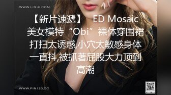 【新片速遞】   ED Mosaic 美女模特“Obi”裸体穿围裙打扫太诱惑,小穴太敏感身体一直抖,被抓著屁股大力顶到高潮