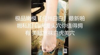 极品嫩模『杭州白白』最新啪啪私拍 白虎馒头穴你值得拥有 美腿丝袜白虎美穴