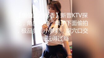 【唐伯虎点秋香】新晋KTV探花，角度独特，桌子下面偷拍，极品美乳小萝莉，抠穴口交啪啪玩得过瘾