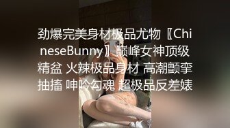 劲爆完美身材极品尤物〖ChineseBunny〗巅峰女神顶级精盆 火辣极品身材 高潮颤挛抽搐 呻吟勾魂 超极品反差婊