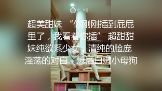 超美甜妹 “你刚刚插到屁屁里了，我看着你插” 超甜甜妹纯欲系少女，清纯的脸庞 淫荡的对白，爆插白嫩小母狗