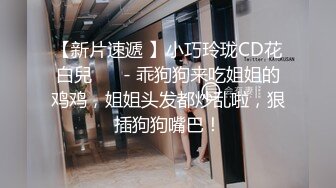 【新片速遞 】小巧玲珑CD花白兒 ❤️- 乖狗狗来吃姐姐的鸡鸡，姐姐头发都炒乱啦，狠插狗狗嘴巴！