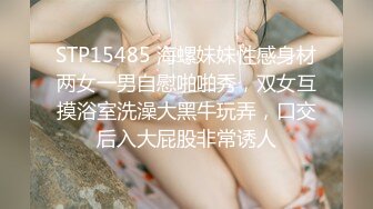 STP15485 海螺妹妹性感身材两女一男自慰啪啪秀，双女互摸浴室洗澡大黑牛玩弄，口交后入大屁股非常诱人