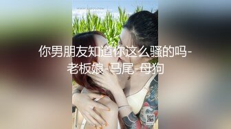 你男朋友知道你这么骚的吗-老板娘-马尾-母狗