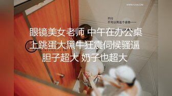 眼镜美女老师 中午在办公桌上跳蛋大黑牛狂震伺候骚逼 胆子超大 奶子也超大 