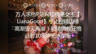 万人求档P站网红精湛女王【LianaGood】寸止控精边缘高潮毁灭高潮！射精调教狂撸必射1080P无水原版