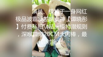 ⚫️⚫️演员、模特于一身网红极品波霸反差婊女神【谭晓彤】付费私拍，私房模特潜规则，深喉口爆20CM大肉棒，最后射胸上