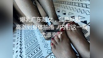   爆乳广东靓女，蓝色妖姬，高潮到身体抽搐，内射这一幕太漂亮了