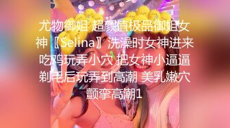 尤物御姐 超颜值极品御姐女神〖Selina〗洗澡时女神进来吃鸡玩弄小穴 把女神小逼逼剃毛后玩弄到高潮 美乳嫩穴颤挛高潮1