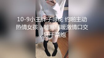 10-9小王胖子寻花 约啪主动热情女孩，嘘寒问暖激情口交，狂干两炮