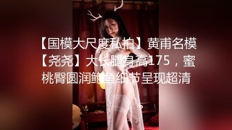 【国模大尺度私拍】黄甫名模【尧尧】大长腿身高175，蜜桃臀圆润鲍鱼细节呈现超清