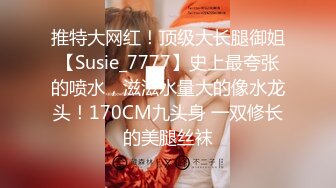 推特大网红！顶级大长腿御姐【Susie_7777】史上最夸张的喷水，滋滋水量大的像水龙头！170CM九头身 一双修长的美腿丝袜