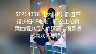 STP14318 【大群P】颜值不错少妇4P啪啪，口交上位骑乘抽插边后入边舔逼，很是诱惑喜欢不要错过