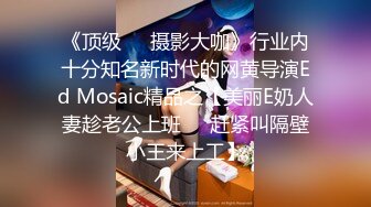 《顶级❤️摄影大咖》行业内十分知名新时代的网黄导演Ed Mosaic精品之【美丽E奶人妻趁老公上班❤️赶紧叫隔壁小王来上工】