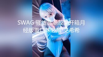 SWAG 骚货高潮胶囊开箱月经版重口味必解 艾希希