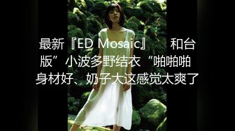 最新『ED Mosaic』❤️和台版”小波多野结衣“啪啪啪 身材好、奶子大这感觉太爽了