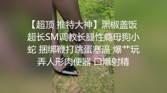 【超顶 推特大神】黑椒盖饭 超长SM调教长腿性瘾母狗小蛇 捆绑鞭打跳蛋塞逼 爆艹玩弄人形肉便器 口爆射精