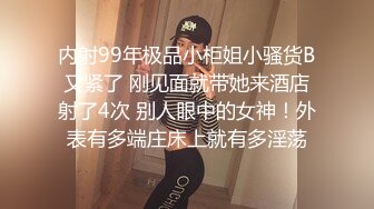 内射99年极品小柜姐小骚货B又紧了 刚见面就带她来酒店射了4次 别人眼中的女神！外表有多端庄床上就有多淫荡