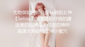 尤物御姐超颜值极品御姐女神〖Selina〗美美的脸纤细的腰 迷离的眼神语无伦次的呻吟 高清大屌抽插女神小蜜穴