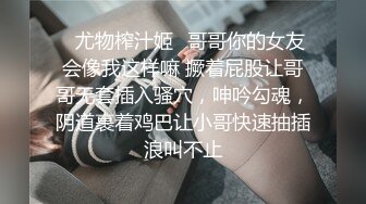 ♈尤物榨汁姬♈哥哥你的女友会像我这样嘛 撅着屁股让哥哥无套插入骚穴，呻吟勾魂，阴道裹着鸡巴让小哥快速抽插浪叫不止