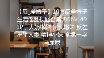 【反_差婊子】10套反差婊子生活淫乱视图合集⑤66V_491P，大奶嫩妹 贫乳嫩妹 反差出轨人妻 精神小妹 全裸一字马尿尿