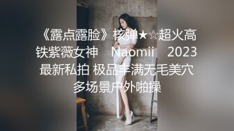 《露点露脸》核弹★☆超火高铁紫薇女神 ▶Naomii◀ 2023最新私拍 极品丰满无毛美穴多场景户外啪操