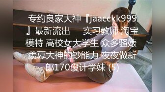 专约良家大神『jaacckk999』最新流出❤️实习教师 淘宝模特 高校女大学生 众多骚婊 羡慕大神的钞能力 夜夜做新郎170设计学妹 (5)