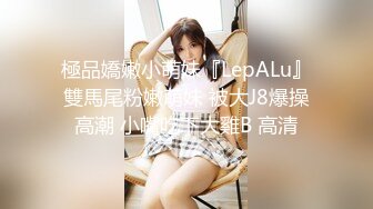 極品嬌嫩小萌妹『LepALu』雙馬尾粉嫩萌妹 被大J8爆操高潮 小嘴吃下大雞B 高清