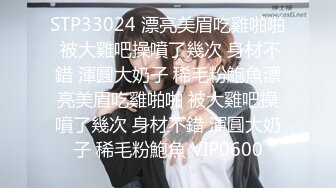 STP33024 漂亮美眉吃雞啪啪 被大雞吧操噴了幾次 身材不錯 渾圓大奶子 稀毛粉鮑魚漂亮美眉吃雞啪啪 被大雞吧操噴了幾次 身材不錯 渾圓大奶子 稀毛粉鮑魚 VIP0600