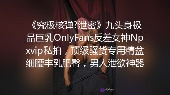 《究极核弹?泄密》九头身极品巨乳OnlyFans反差女神Npxvip私拍，顶级骚货专用精盆细腰丰乳肥臀，男人泄欲神器