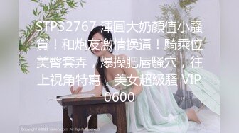 STP32767 渾圓大奶顏值小騷貨！和炮友激情操逼！騎乘位美臀套弄，爆操肥唇騷穴，往上視角特寫，美女超級騷 VIP0600