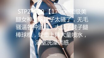 STP24590 【170cm顶级美腿女神】这妹子太骚了，无毛骚逼各种道具，大茄子凳子腿棒球棍，轮番上阵大量喷水，浴室洗澡诱惑