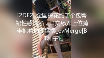 [2DF2] 全国探花约了个包臀裙性感妹子，口交舔弄上位骑坐抱着抽插猛操_evMerge[BT种子]