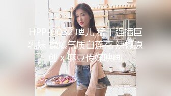 HPP-0032 啤儿 猛干强插巨乳妹 操爆气质白莲花 辣椒原创 x 麻豆传媒映画