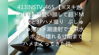 413INSTV-465 【※ヌキ過ぎ注意】可愛い顔して超ドM美少女と3Pハメ撮り♪ぶしゅぶしゅ鬼ハメ潮連射で大洪水！チ○ポぶっ壊れる寸前までハメまくってきた件。